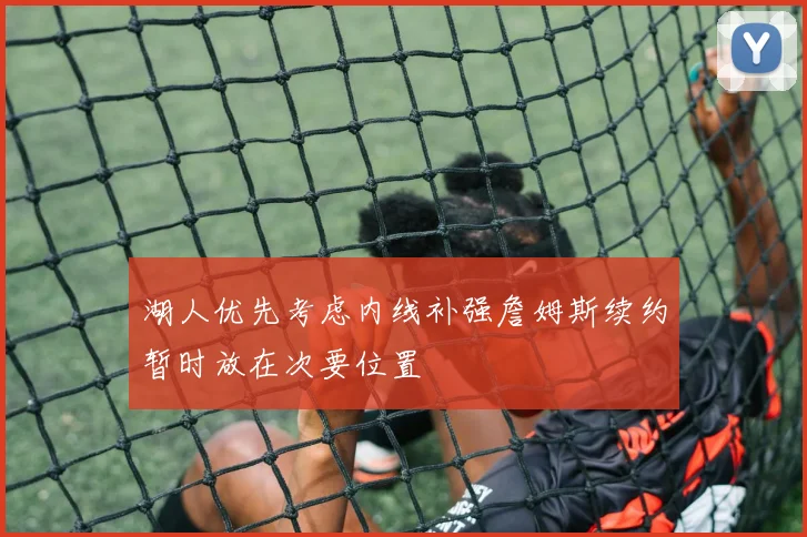 湖人优先考虑内线补强詹姆斯续约暂时放在次要位置