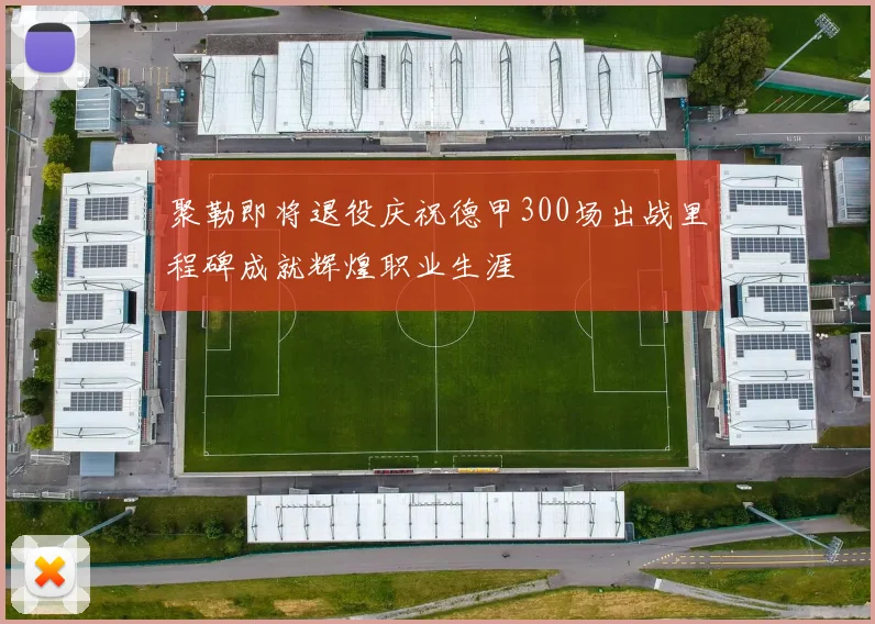 聚勒即将退役庆祝德甲300场出战里程碑成就辉煌职业生涯