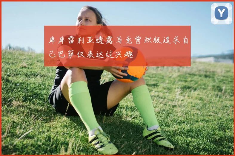 库库雷利亚透露马竞曾积极追求自己巴萨仅表达过兴趣