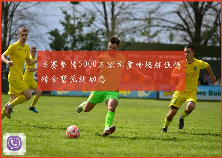 马赛坚持5000万欧元要价格林伍德转会暂无新动态