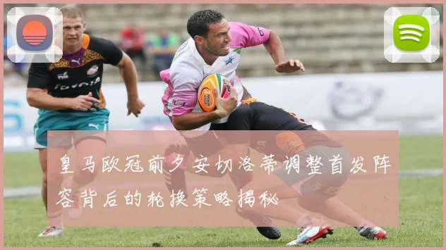皇马欧冠前夕安切洛蒂调整首发阵容背后的轮换策略揭秘