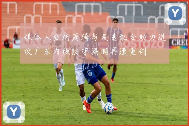 媒体人分析周琦与麦基配合助力进攻广东内线防守漏洞再遭重创