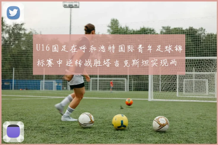 U16国足在呼和浩特国际青年足球锦标赛中逆转战胜塔吉克斯坦实现两连胜
