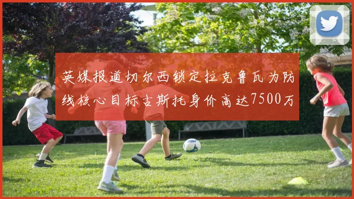 英媒报道切尔西锁定拉克鲁瓦为防线核心目标古斯托身价高达7500万镑