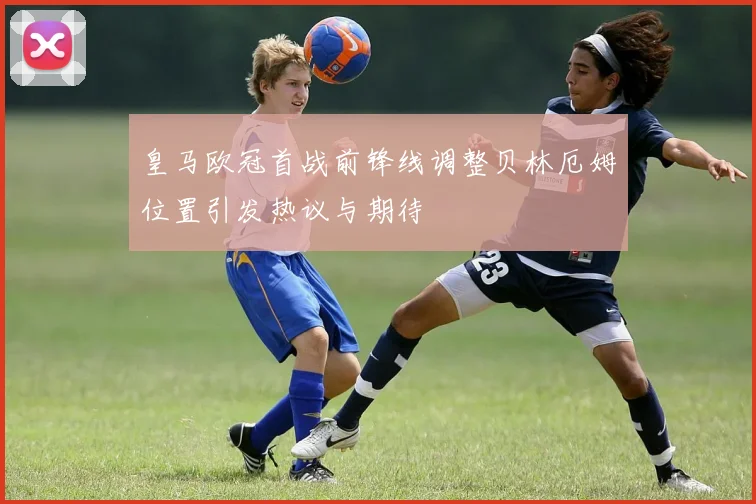 皇马欧冠首战前锋线调整贝林厄姆位置引发热议与期待