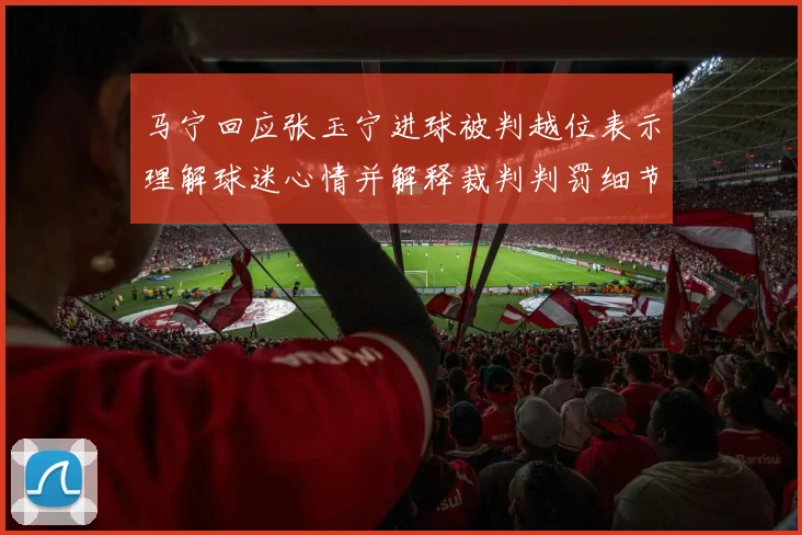 马宁回应张玉宁进球被判越位表示理解球迷心情并解释裁判判罚细节