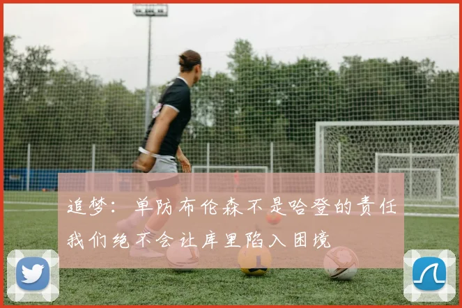 追梦：单防布伦森不是哈登的责任我们绝不会让库里陷入困境