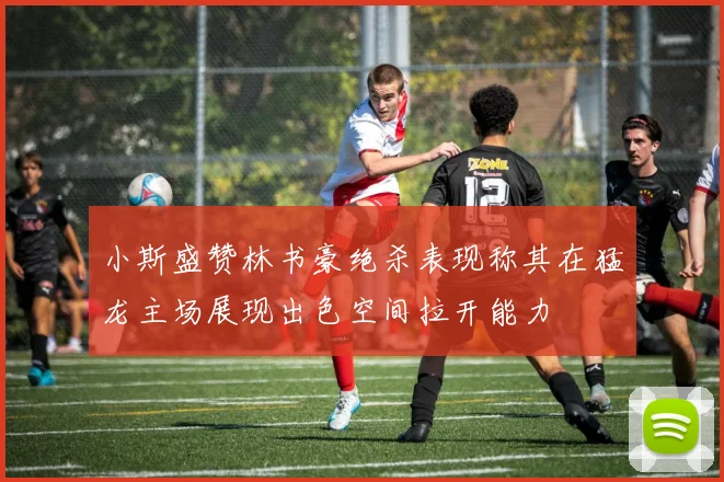 小斯盛赞林书豪绝杀表现称其在猛龙主场展现出色空间拉开能力