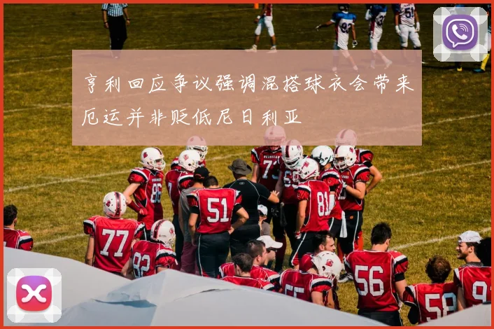 亨利回应争议强调混搭球衣会带来厄运并非贬低尼日利亚