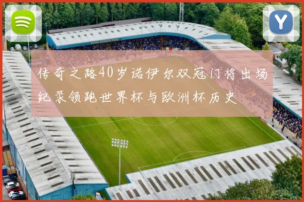 传奇之路40岁诺伊尔双冠门将出场纪录领跑世界杯与欧洲杯历史