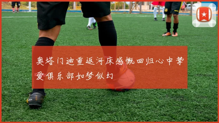 奥塔门迪重返河床感慨回归心中挚爱俱乐部如梦似幻