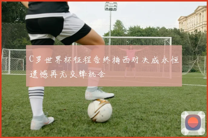 C罗世界杯征程告终梅西对决成永恒遗憾再无交锋机会