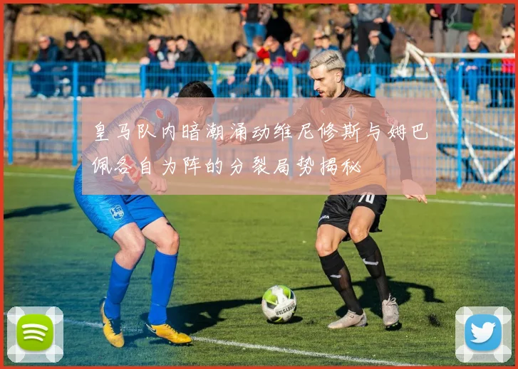 皇马队内暗潮涌动维尼修斯与姆巴佩各自为阵的分裂局势揭秘