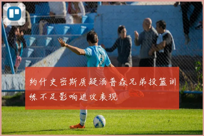 约什史密斯质疑汤普森兄弟投篮训练不足影响进攻表现