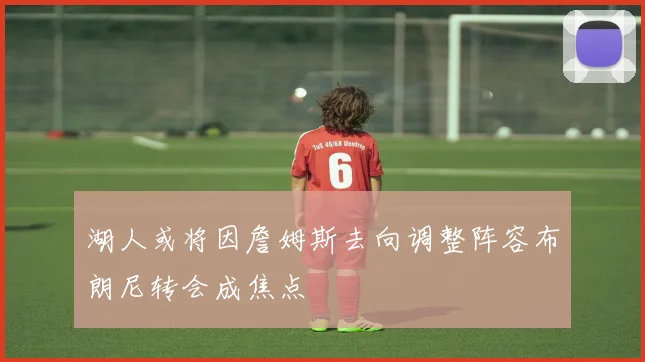 湖人或将因詹姆斯去向调整阵容布朗尼转会成焦点