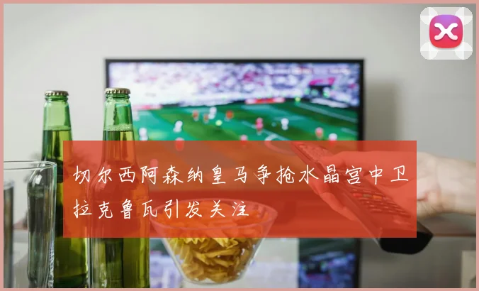 切尔西阿森纳皇马争抢水晶宫中卫拉克鲁瓦引发关注