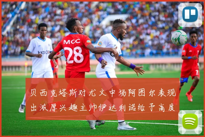 贝西克塔斯对尤文中场阿图尔表现出浓厚兴趣主帅伊达利诺给予高度评价