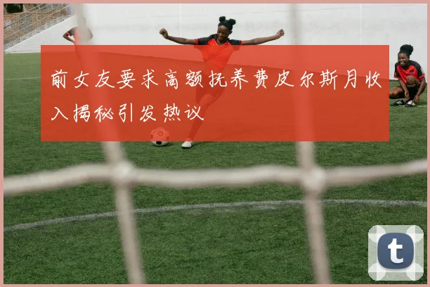 前女友要求高额抚养费皮尔斯月收入揭秘引发热议