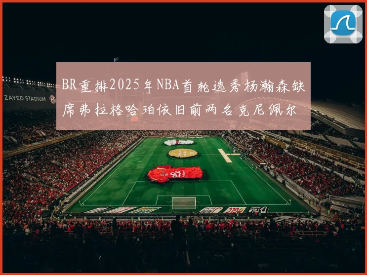 BR重排2025年NBA首轮选秀杨瀚森缺席弗拉格哈珀依旧前两名克尼佩尔锁定探花位