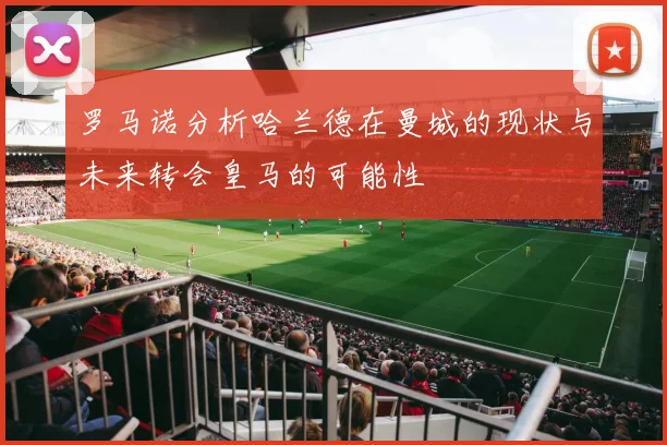 罗马诺分析哈兰德在曼城的现状与未来转会皇马的可能性