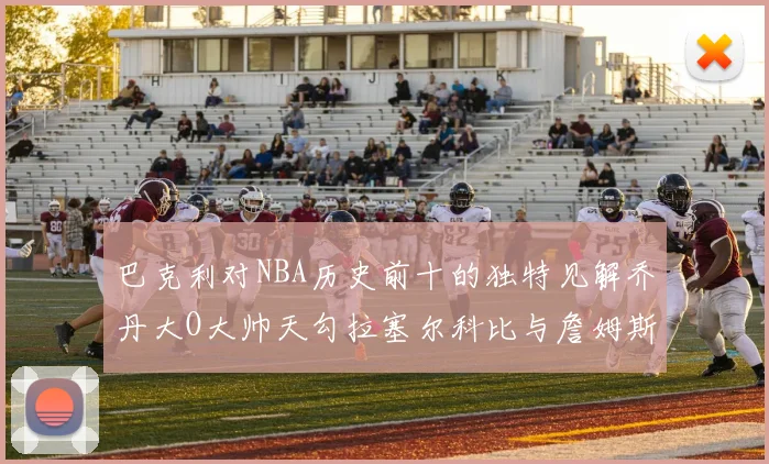 巴克利对NBA历史前十的独特见解乔丹大O大帅天勾拉塞尔科比与詹姆斯排名分析